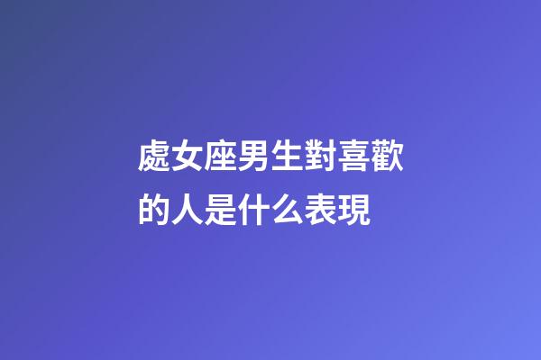 處女座男生對喜歡的人是什么表現-第1張-星座運勢-玄機派