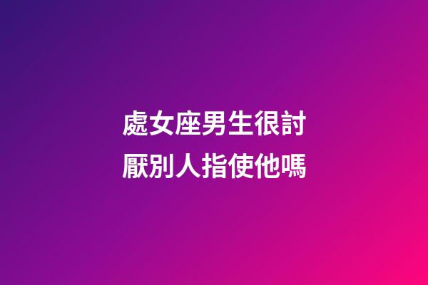 處女座男生很討厭別人指使他嗎-第1張-星座運勢-玄機派