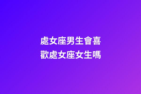 處女座男生會喜歡處女座女生嗎-第1張-星座運勢-玄機派