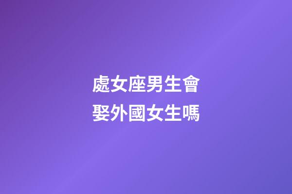 處女座男生會娶外國女生嗎-第1張-星座運勢-玄機派