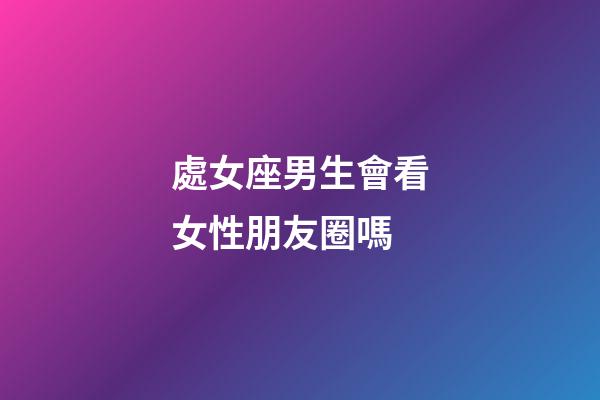 處女座男生會看女性朋友圈嗎-第1張-星座運勢-玄機派