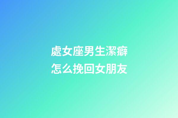 處女座男生潔癖怎么挽回女朋友-第1張-星座運勢-玄機派