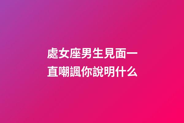 處女座男生見面一直嘲諷你說明什么-第1張-星座運勢-玄機派