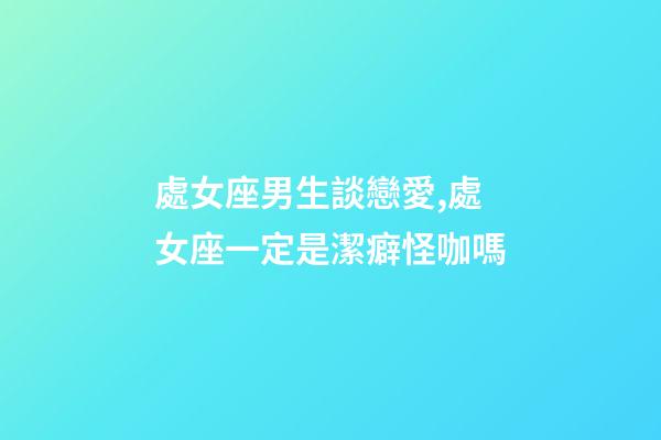 處女座男生談戀愛,處女座一定是潔癖怪咖嗎-第1張-觀點-玄機派