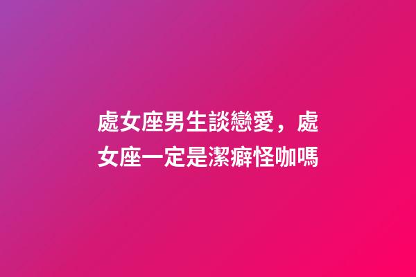 處女座男生談戀愛，處女座一定是潔癖怪咖嗎-第1張-觀點-玄機派