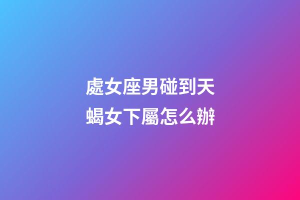 處女座男碰到天蝎女下屬怎么辦-第1張-星座運勢-玄機派