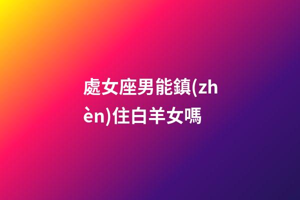 處女座男能鎮(zhèn)住白羊女嗎-第1張-星座運勢-玄機派