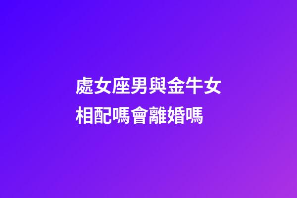 處女座男與金牛女相配嗎會離婚嗎-第1張-星座運勢-玄機派