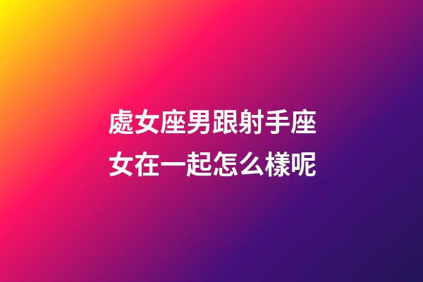 處女座男跟射手座女在一起怎么樣呢-第1張-星座運勢-玄機派