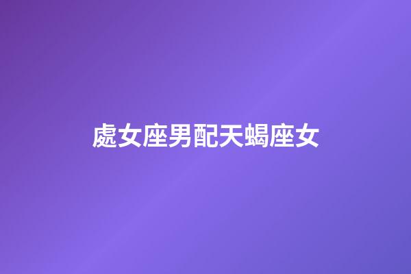 處女座男配天蝎座女（唯一能克天蝎的星座）-第1張-星座運勢-玄機派