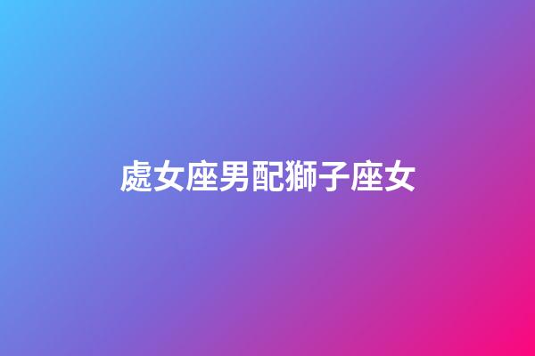 處女座男配獅子座女（處座男怎么看獅子女）-第1張-星座運勢-玄機派
