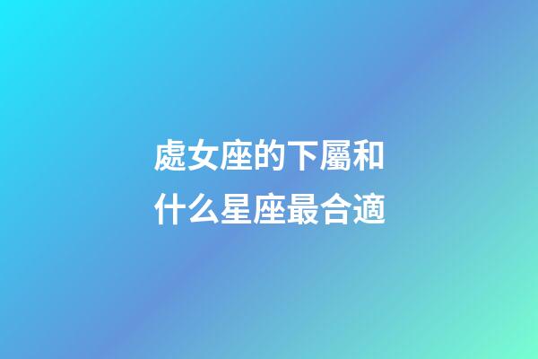 處女座的下屬和什么星座最合適-第1張-星座運勢-玄機派
