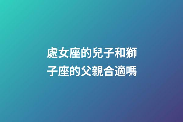 處女座的兒子和獅子座的父親合適嗎-第1張-星座運(yùn)勢-玄機(jī)派