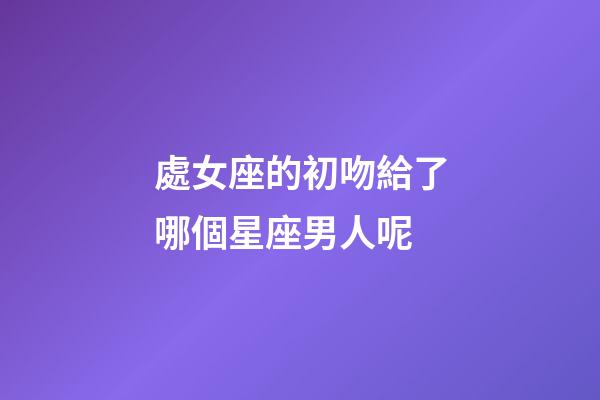 處女座的初吻給了哪個星座男人呢-第1張-星座運勢-玄機派