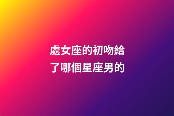 處女座的初吻給了哪個星座男的-第1張-星座運勢-玄機派