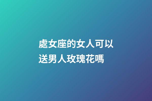 處女座的女人可以送男人玫瑰花嗎-第1張-星座運勢-玄機派