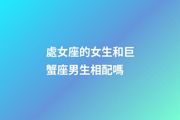 處女座的女生和巨蟹座男生相配嗎-第1張-星座運勢-玄機派