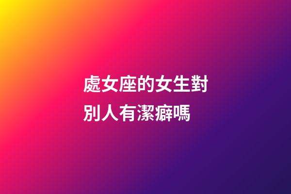 處女座的女生對別人有潔癖嗎-第1張-星座運勢-玄機派