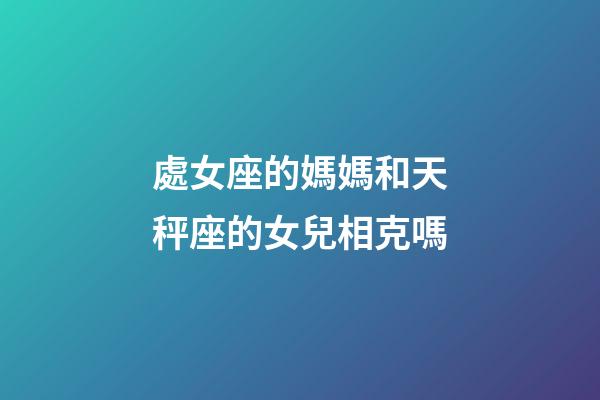 處女座的媽媽和天秤座的女兒相克嗎-第1張-星座運勢-玄機派