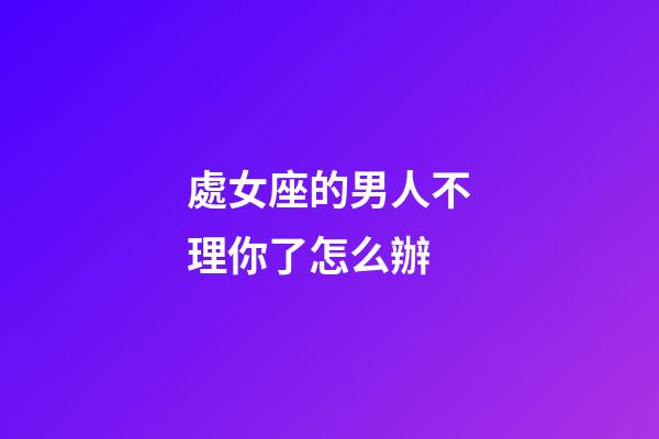 處女座的男人不理你了怎么辦-第1張-星座運勢-玄機派