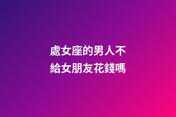 處女座的男人不給女朋友花錢嗎-第1張-星座運勢-玄機派
