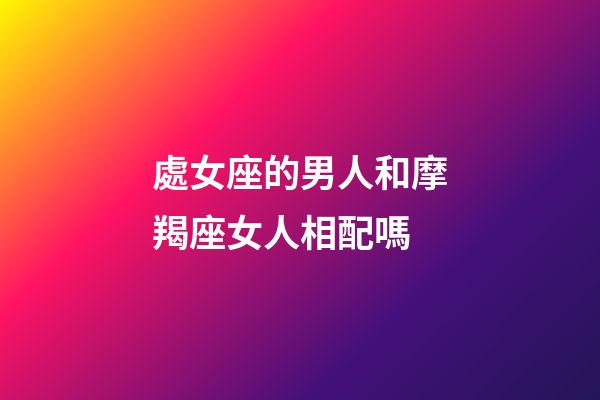處女座的男人和摩羯座女人相配嗎-第1張-星座運勢-玄機派