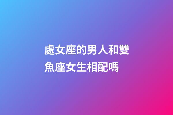處女座的男人和雙魚座女生相配嗎-第1張-星座運勢-玄機派