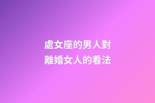 處女座的男人對離婚女人的看法-第1張-星座運勢-玄機派