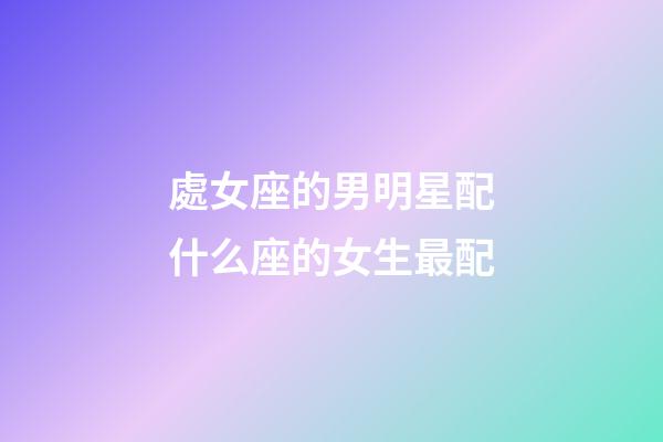 處女座的男明星配什么座的女生最配-第1張-星座運勢-玄機派