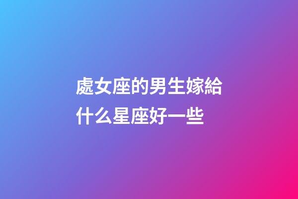 處女座的男生嫁給什么星座好一些-第1張-星座運(yùn)勢(shì)-玄機(jī)派