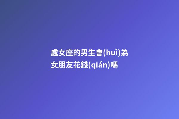 處女座的男生會(huì)為女朋友花錢(qián)嗎-第1張-星座運(yùn)勢(shì)-玄機(jī)派