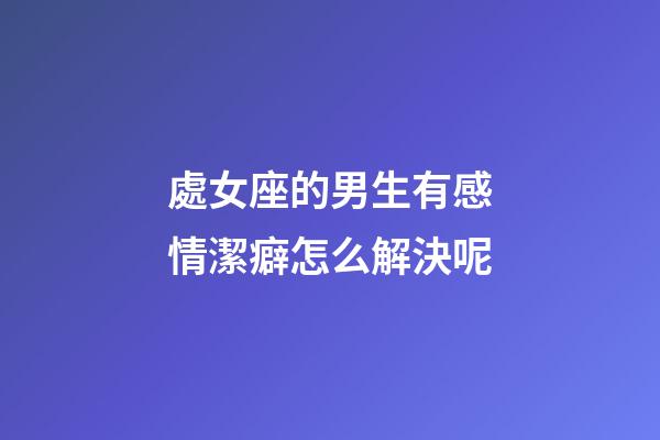 處女座的男生有感情潔癖怎么解決呢-第1張-星座運勢-玄機派
