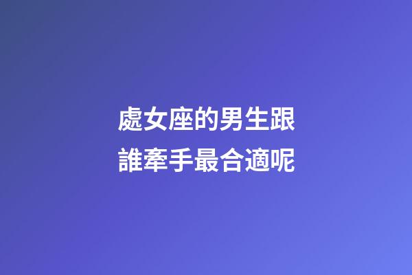 處女座的男生跟誰牽手最合適呢-第1張-星座運(yùn)勢-玄機(jī)派