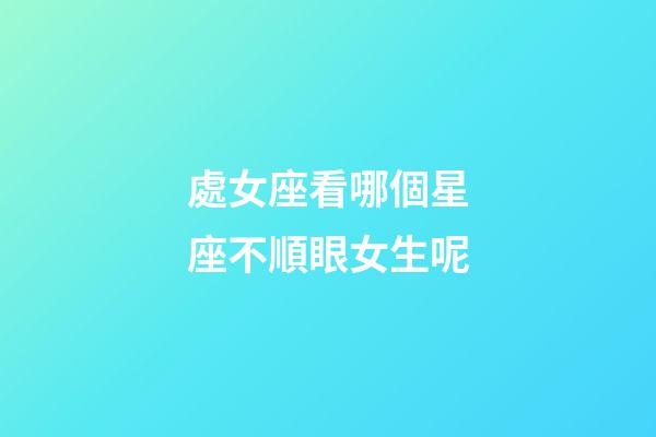 處女座看哪個星座不順眼女生呢-第1張-星座運勢-玄機派