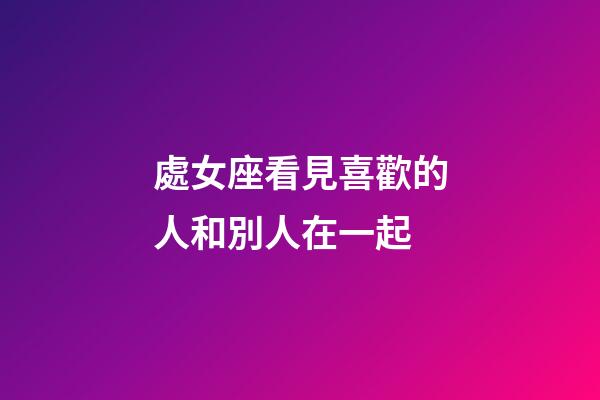 處女座看見喜歡的人和別人在一起-第1張-星座運勢-玄機派
