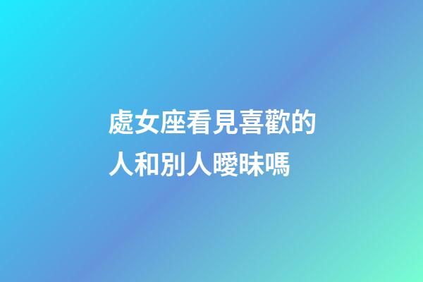 處女座看見喜歡的人和別人曖昧嗎-第1張-星座運(yùn)勢(shì)-玄機(jī)派