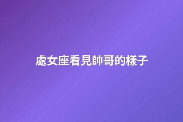 處女座看見帥哥的樣子-第1張-星座運勢-玄機派