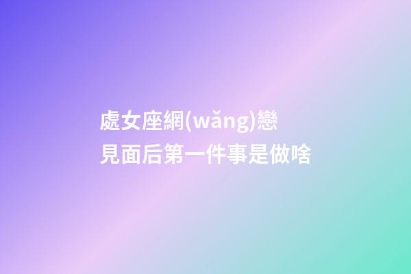 處女座網(wǎng)戀見面后第一件事是做啥-第1張-星座運(yùn)勢-玄機(jī)派
