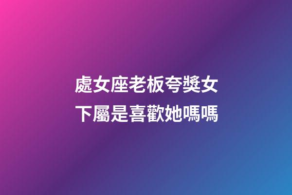 處女座老板夸獎女下屬是喜歡她嗎嗎-第1張-星座運勢-玄機派