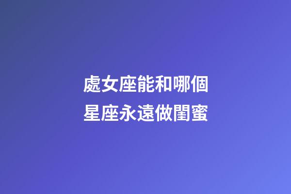 處女座能和哪個星座永遠做閨蜜-第1張-星座運勢-玄機派