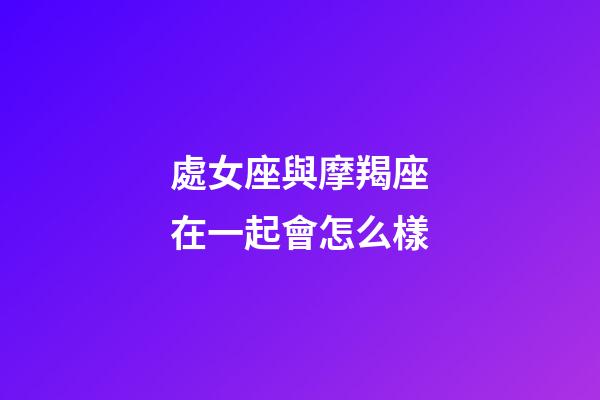 處女座與摩羯座在一起會怎么樣-第1張-星座運勢-玄機派