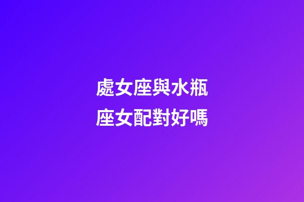 處女座與水瓶座女配對好嗎-第1張-星座運勢-玄機派