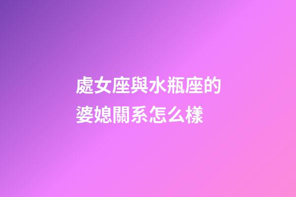 處女座與水瓶座的婆媳關系怎么樣-第1張-星座運勢-玄機派