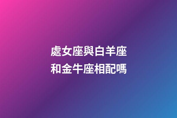處女座與白羊座和金牛座相配嗎-第1張-星座運勢-玄機派