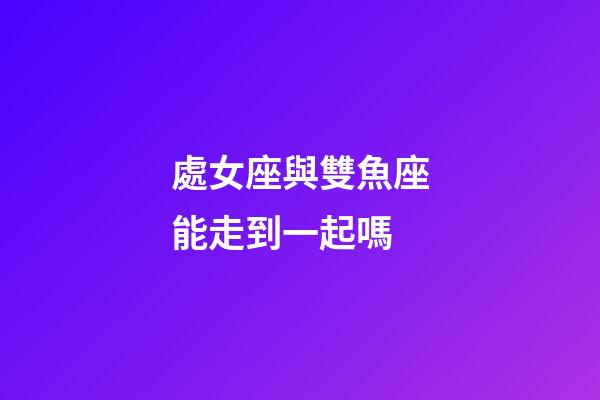 處女座與雙魚座能走到一起嗎-第1張-星座運(yùn)勢-玄機(jī)派