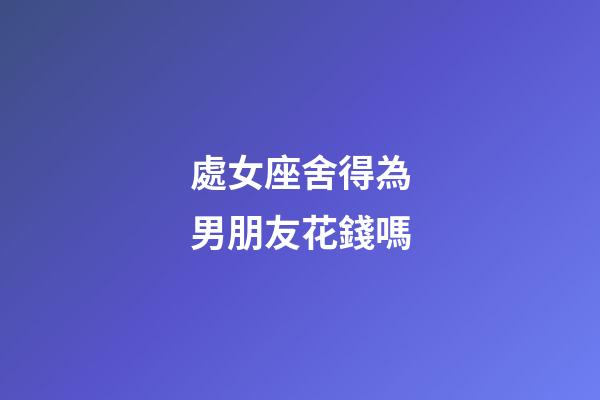 處女座舍得為男朋友花錢嗎-第1張-星座運(yùn)勢(shì)-玄機(jī)派