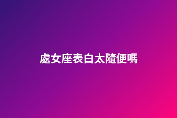 處女座表白太隨便嗎-第1張-星座運勢-玄機派