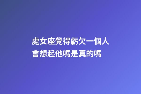 處女座覺得虧欠一個人會想起他嗎是真的嗎-第1張-星座運勢-玄機派