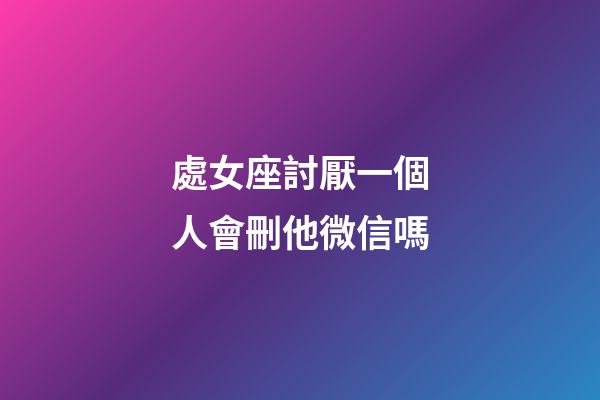 處女座討厭一個人會刪他微信嗎-第1張-星座運勢-玄機派