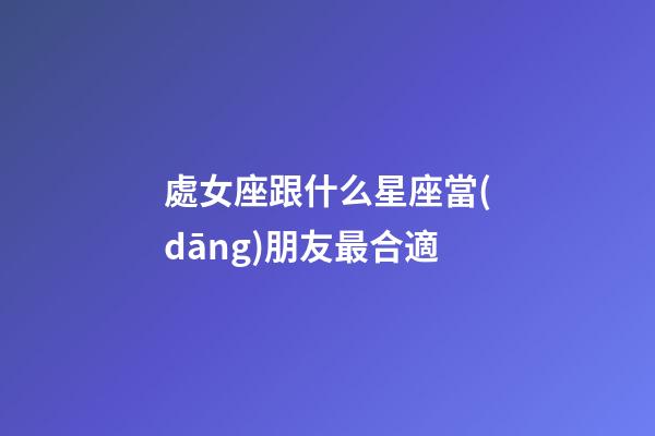 處女座跟什么星座當(dāng)朋友最合適-第1張-星座運(yùn)勢-玄機(jī)派